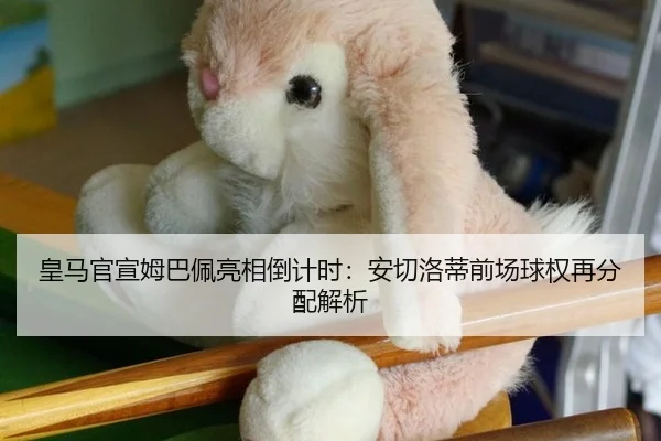 皇马官宣姆巴佩亮相倒计时：安切洛蒂前场球权再分配解析